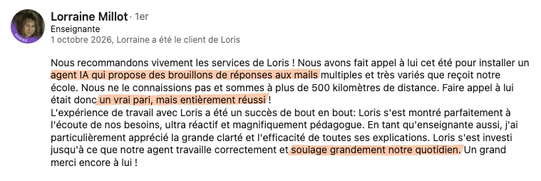 Recommandation LinkedIn de Lorraine Millot, enseignante, du 1er octobre 2026 : « Nous recommandons vivement les services de Loris ! Nous avons fait appel à lui cet été pour installer un agent IA qui propose des brouillons de réponses aux mails multiples et très variés que reçoit notre école. Nous ne le connaissions pas et sommes à plus de 500 kilomètres de distance. Faire appel à lui était donc un vrai pari, mais entièrement réussi ! L'expérience de travail avec Loris a été un succès de bout en bout: Loris s'est montré parfaitement à l'écoute de nos besoins, ultra réactif et magnifiquement pédagogue. En tant qu'enseignante aussi, j'ai particulièrement apprécié la grande clarté et l'efficacité de toutes ses explications. Loris s'est investi jusqu'à ce que notre agent travaille correctement et soulage grandement notre quotidien. Un grand merci encore à lui ! »