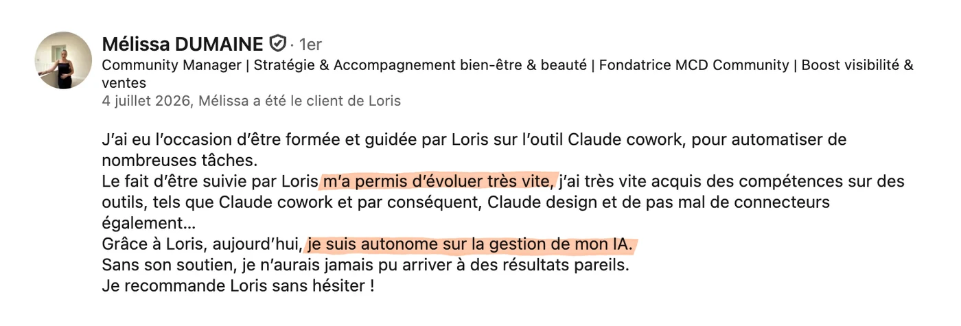 Recommandation LinkedIn de Mélissa Dumaine, fondatrice de MCD Community, du 4 juillet 2026 : « J'ai eu l'occasion d'être formée et guidée par Loris sur l'outil Claude Cowork, pour automatiser de nombreuses tâches. Le fait d'être suivie par Loris m'a permis d'évoluer très vite, j'ai très vite acquis des compétences sur des outils tels que Claude Cowork et par conséquent Claude Design, et pas mal de connecteurs également. Grâce à Loris, aujourd'hui je suis autonome sur la gestion de mon IA. Sans son soutien, je n'aurais jamais pu arriver à des résultats pareils. Je recommande Loris sans hésiter. »