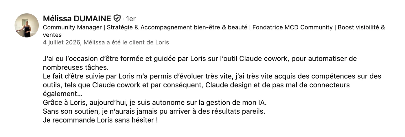 Recommandation LinkedIn de Mélissa Dumaine, fondatrice de MCD Community, du 4 juillet 2026 : « J'ai eu l'occasion d'être formée et guidée par Loris sur l'outil Claude Cowork, pour automatiser de nombreuses tâches. Le fait d'être suivie par Loris m'a permis d'évoluer très vite, j'ai très vite acquis des compétences sur des outils tels que Claude Cowork et par conséquent Claude Design, et pas mal de connecteurs également. Grâce à Loris, aujourd'hui je suis autonome sur la gestion de mon IA. Sans son soutien, je n'aurais jamais pu arriver à des résultats pareils. Je recommande Loris sans hésiter. »