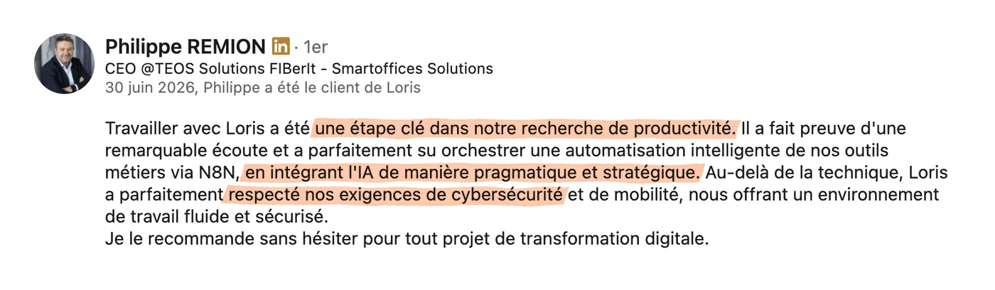 Recommandation LinkedIn de Philippe Remion, CEO de TEOS Solutions, du 30 juin 2026 : « Travailler avec Loris a été une étape clé dans notre recherche de productivité. Il a fait preuve d'une remarquable écoute et a parfaitement su orchestrer une automatisation intelligente de nos outils métiers, en intégrant l'IA de manière pragmatique et stratégique. Au-delà de la technique, Loris a parfaitement respecté nos exigences de cybersécurité et de mobilité, nous offrant un environnement de travail fluide et sécurisé. Je le recommande sans hésiter pour tout projet de transformation digitale. »