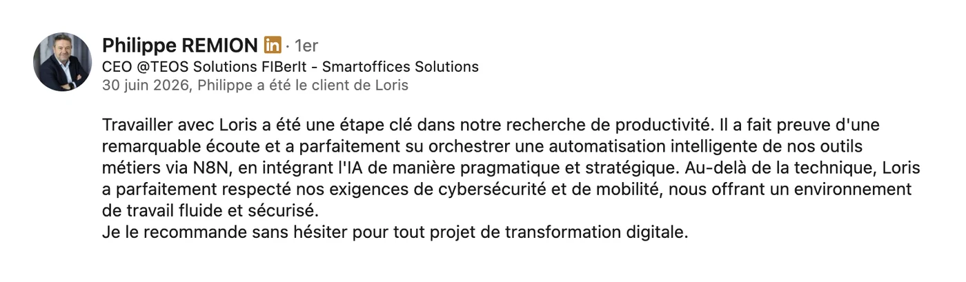 Recommandation LinkedIn de Philippe Remion, CEO de TEOS Solutions, du 30 juin 2026 : « Travailler avec Loris a été une étape clé dans notre recherche de productivité. Il a fait preuve d'une remarquable écoute et a parfaitement su orchestrer une automatisation intelligente de nos outils métiers, en intégrant l'IA de manière pragmatique et stratégique. Au-delà de la technique, Loris a parfaitement respecté nos exigences de cybersécurité et de mobilité, nous offrant un environnement de travail fluide et sécurisé. Je le recommande sans hésiter pour tout projet de transformation digitale. »