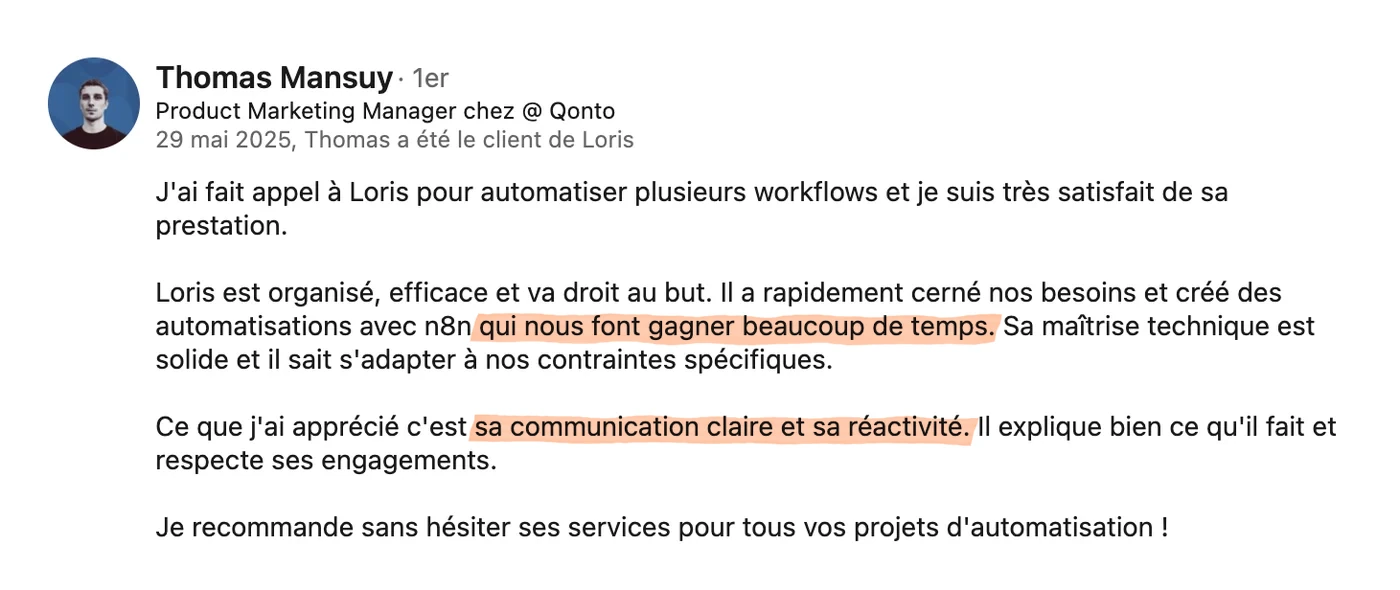 Recommandation LinkedIn de Thomas Mansuy, Product Marketing Manager chez Qonto, du 29 mai 2025 : « J'ai fait appel à Loris pour automatiser plusieurs workflows et je suis très satisfait de sa prestation. Loris est organisé, efficace et va droit au but. Il a rapidement cerné nos besoins et créé des automatisations qui nous font gagner beaucoup de temps. Sa maîtrise technique est solide et il sait s'adapter à nos contraintes spécifiques. Ce que j'ai apprécié c'est sa communication claire et sa réactivité. Il explique bien ce qu'il fait et respecte ses engagements. Je recommande sans hésiter ses services pour tous vos projets d'automatisation. »