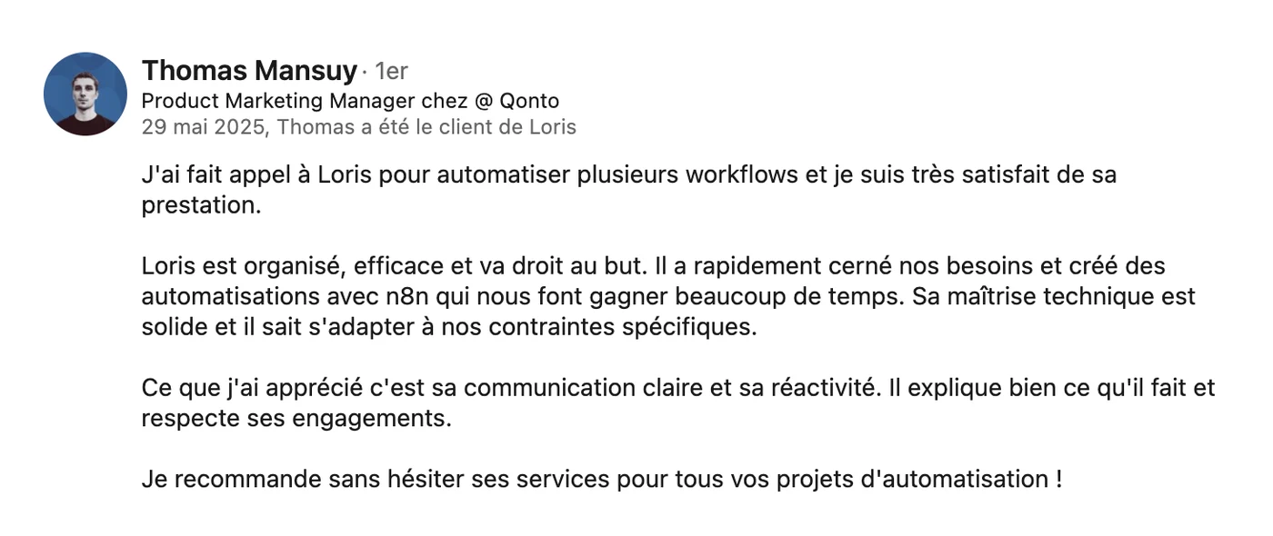 Recommandation LinkedIn de Thomas Mansuy, Product Marketing Manager chez Qonto, du 29 mai 2025 : « J'ai fait appel à Loris pour automatiser plusieurs workflows et je suis très satisfait de sa prestation. Loris est organisé, efficace et va droit au but. Il a rapidement cerné nos besoins et créé des automatisations qui nous font gagner beaucoup de temps. Sa maîtrise technique est solide et il sait s'adapter à nos contraintes spécifiques. Ce que j'ai apprécié c'est sa communication claire et sa réactivité. Il explique bien ce qu'il fait et respecte ses engagements. Je recommande sans hésiter ses services pour tous vos projets d'automatisation. »