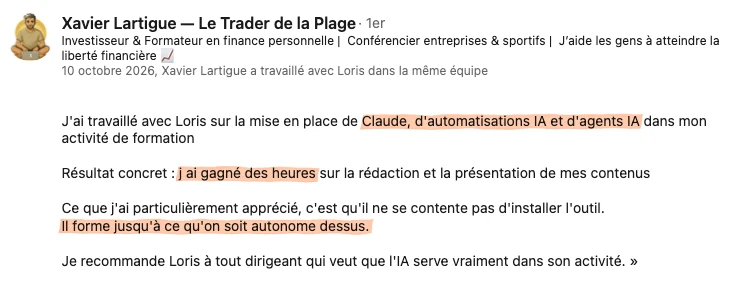 Recommandation LinkedIn de Xavier Lartigue, investisseur et formateur en finance personnelle, du 10 octobre 2026 : « J'ai travaillé avec Loris sur la mise en place de Claude, d'automatisations IA et d'agents IA dans mon activité de formation. Résultat concret : j ai gagné des heures sur la rédaction et la présentation de mes contenus. Ce que j'ai particulièrement apprécié, c'est qu'il ne se contente pas d'installer l'outil. Il forme jusqu'à ce qu'on soit autonome dessus. Je recommande Loris à tout dirigeant qui veut que l'IA serve vraiment dans son activité. »